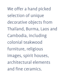 We offer a hand picked selection of unique decorative objects from Thailand, Burma, Laos and Cambodia, including colonial teakwood furniture, religious images, spirit houses, architectural elements and fine ceramics.